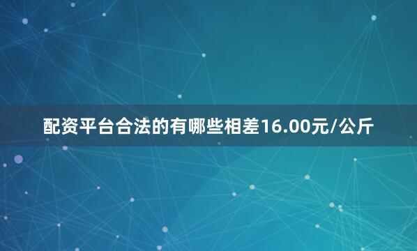配资平台合法的有哪些相差16.00元/公斤