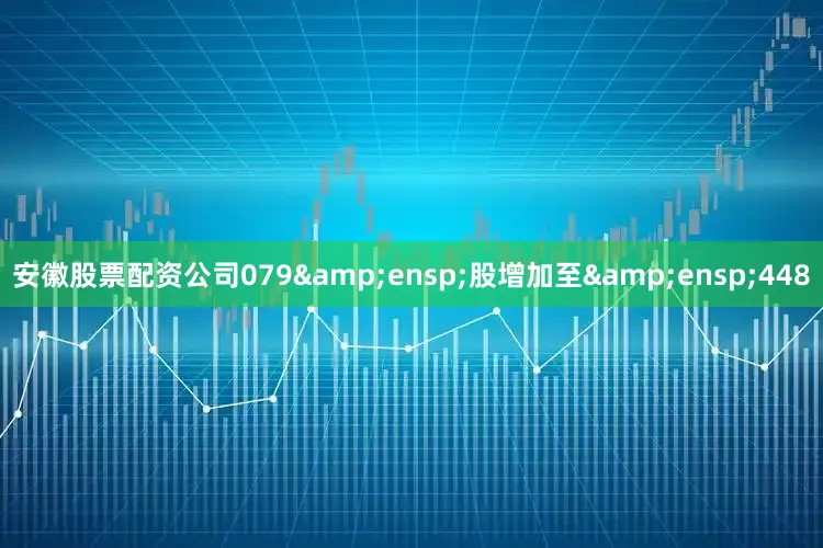 安徽股票配资公司079&ensp;股增加至&ensp;448