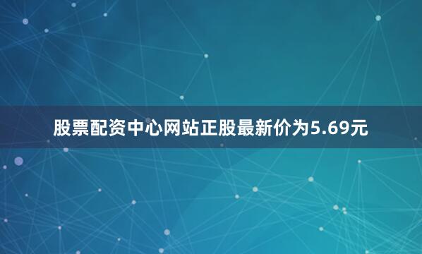 股票配资中心网站正股最新价为5.69元