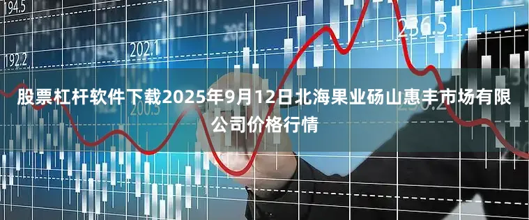 股票杠杆软件下载2025年9月12日北海果业砀山惠丰市场有限公司价格行情