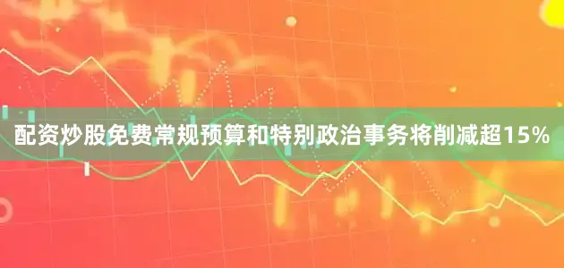 配资炒股免费常规预算和特别政治事务将削减超15%