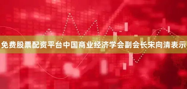 免费股票配资平台中国商业经济学会副会长宋向清表示